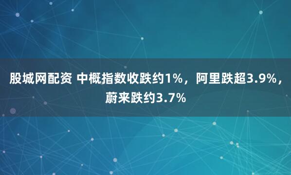 股城网配资 中概指数收跌约1%，阿里跌超3.9%，蔚来跌约3.7%