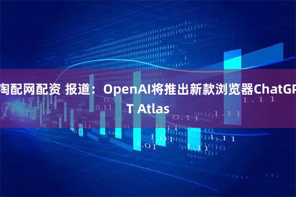 淘配网配资 报道：OpenAI将推出新款浏览器ChatGPT Atlas