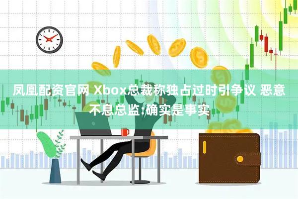凤凰配资官网 Xbox总裁称独占过时引争议 恶意不息总监:确实是事实