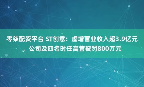 零柒配资平台 ST创意：虚增营业收入超3.9亿元，公司及四名时任高管被罚800万元