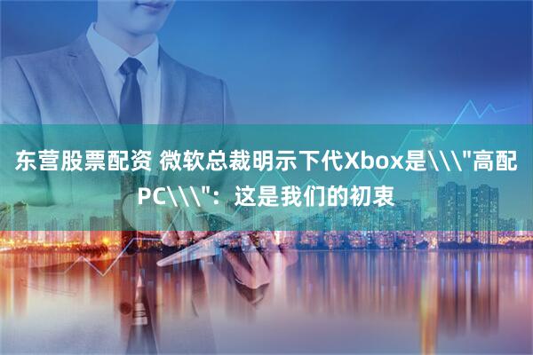 东营股票配资 微软总裁明示下代Xbox是\＂高配PC\＂：这是我们的初衷
