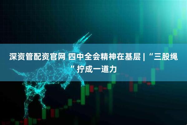 深资管配资官网 四中全会精神在基层 | “三股绳”拧成一道力