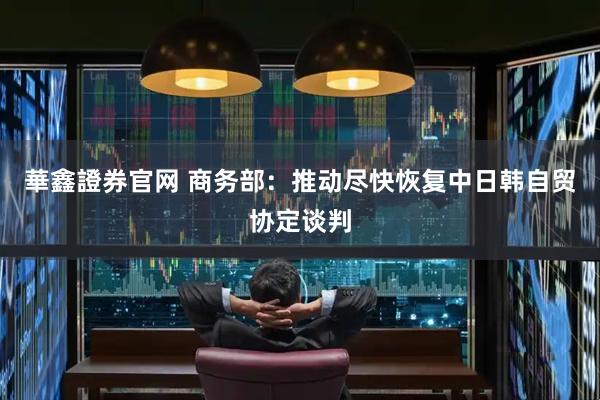 華鑫證券官网 商务部：推动尽快恢复中日韩自贸协定谈判