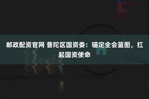 邮政配资官网 普陀区国资委：锚定全会蓝图，扛起国资使命