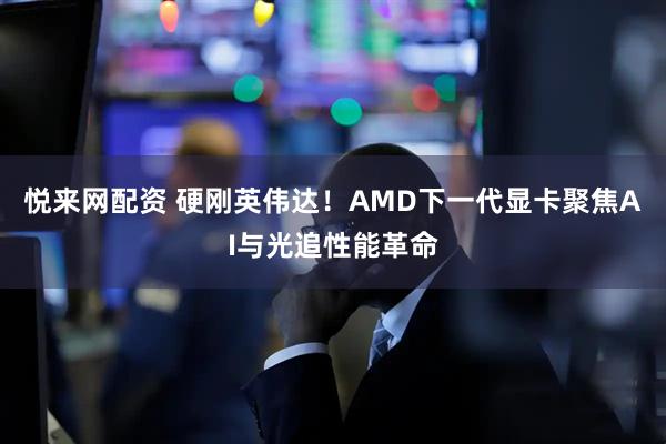 悦来网配资 硬刚英伟达！AMD下一代显卡聚焦AI与光追性能革命