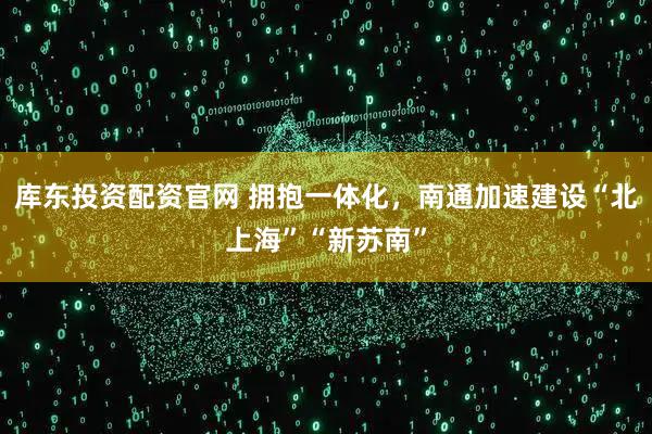 库东投资配资官网 拥抱一体化，南通加速建设“北上海”“新苏南”