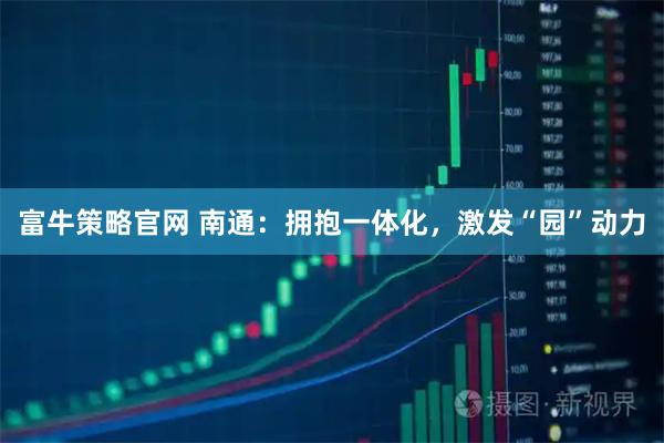 富牛策略官网 南通：拥抱一体化，激发“园”动力