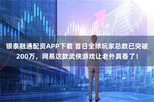 银泰融通配资APP下载 首日全球玩家总数已突破200万，网易这款武侠游戏让老外真香了！