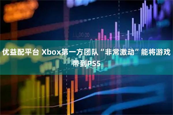 优益配平台 Xbox第一方团队“非常激动”能将游戏带到PS5
