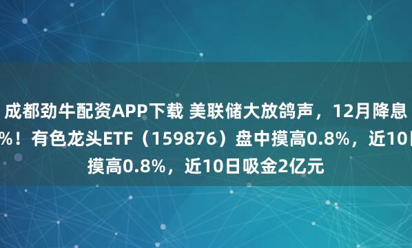 成都劲牛配资APP下载 美联储大放鸽声，12月降息概率高达84%！有色龙头ETF（159876）盘中摸高0.8%，近10日吸金2亿元