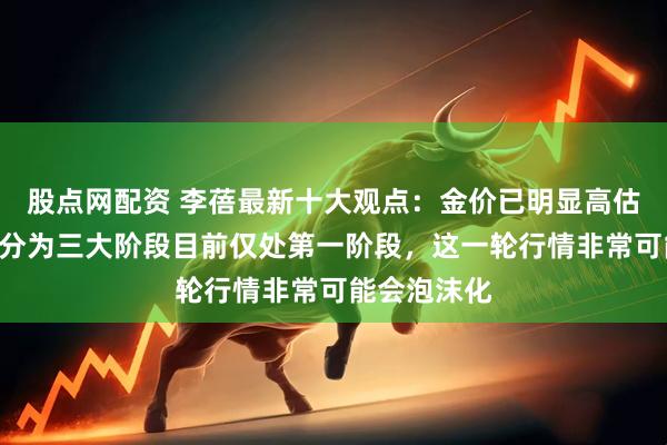 股点网配资 李蓓最新十大观点：金价已明显高估，A股牛市分为三大阶段目前仅处第一阶段，这一轮行情非常可能会泡沫化