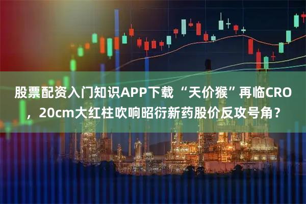 股票配资入门知识APP下载 “天价猴”再临CRO，20cm大红柱吹响昭衍新药股价反攻号角？